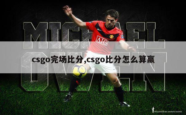 csgo完场比分,csgo比分怎么算赢