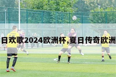 夏日欢歌2024欧洲杯,夏日传奇欧洲杯