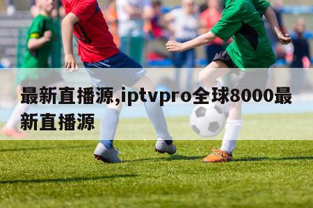 最新直播源,iptvpro全球8000最新直播源