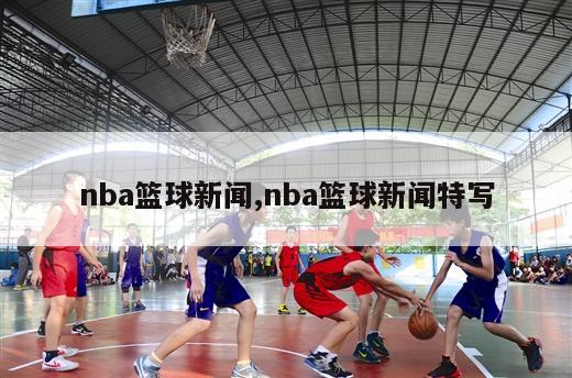 nba篮球新闻,nba篮球新闻特写