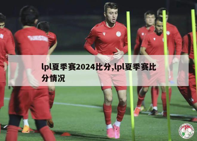 lpl夏季赛2024比分,lpl夏季赛比分情况