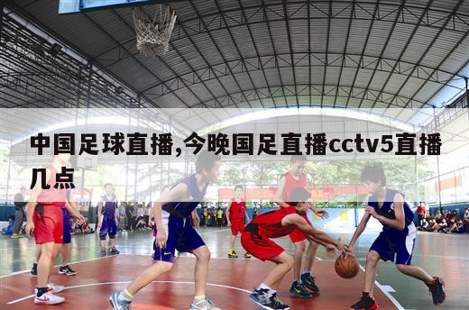 中国足球直播,今晚国足直播cctv5直播几点