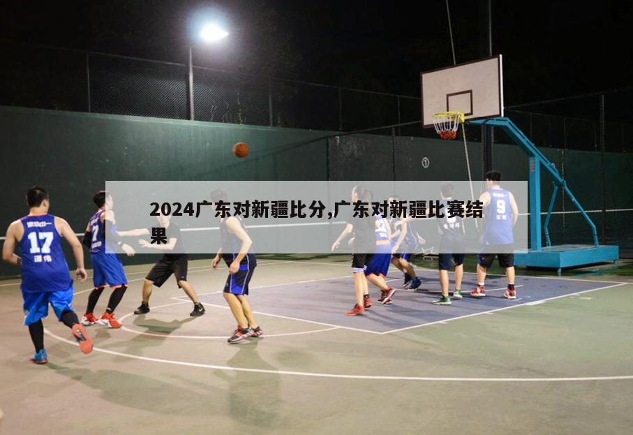 2024广东对新疆比分,广东对新疆比赛结果