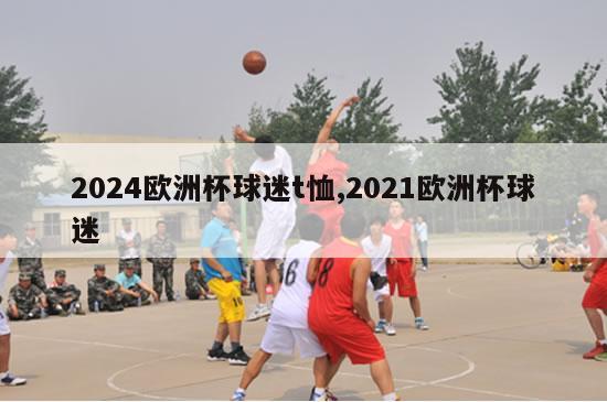 2024欧洲杯球迷t恤,2021欧洲杯球迷