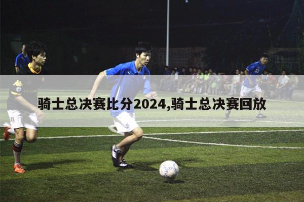 骑士总决赛比分2024,骑士总决赛回放