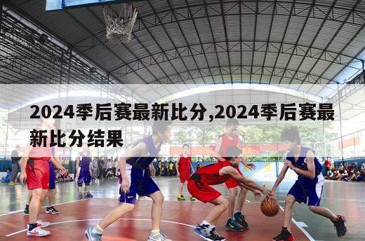 2024季后赛最新比分,2024季后赛最新比分结果